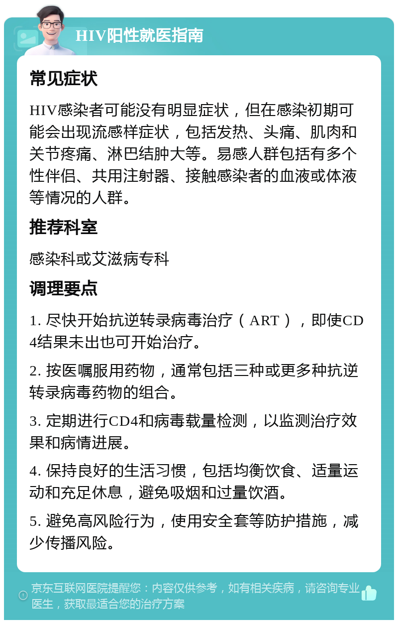 HIV阳性就医指南 常见症状 HIV感染者可能没有明显症状，但在感染初期可能会出现流感样症状，包括发热、头痛、肌肉和关节疼痛、淋巴结肿大等。易感人群包括有多个性伴侣、共用注射器、接触感染者的血液或体液等情况的人群。 推荐科室 感染科或艾滋病专科 调理要点 1. 尽快开始抗逆转录病毒治疗（ART），即使CD4结果未出也可开始治疗。 2. 按医嘱服用药物，通常包括三种或更多种抗逆转录病毒药物的组合。 3. 定期进行CD4和病毒载量检测，以监测治疗效果和病情进展。 4. 保持良好的生活习惯，包括均衡饮食、适量运动和充足休息，避免吸烟和过量饮酒。 5. 避免高风险行为，使用安全套等防护措施，减少传播风险。