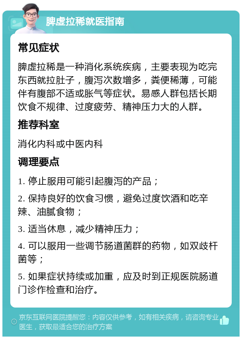 脾虚拉稀就医指南 常见症状 脾虚拉稀是一种消化系统疾病，主要表现为吃完东西就拉肚子，腹泻次数增多，粪便稀薄，可能伴有腹部不适或胀气等症状。易感人群包括长期饮食不规律、过度疲劳、精神压力大的人群。 推荐科室 消化内科或中医内科 调理要点 1. 停止服用可能引起腹泻的产品； 2. 保持良好的饮食习惯，避免过度饮酒和吃辛辣、油腻食物； 3. 适当休息，减少精神压力； 4. 可以服用一些调节肠道菌群的药物，如双歧杆菌等； 5. 如果症状持续或加重，应及时到正规医院肠道门诊作检查和治疗。