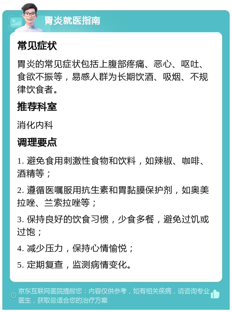 胃炎就医指南 常见症状 胃炎的常见症状包括上腹部疼痛、恶心、呕吐、食欲不振等，易感人群为长期饮酒、吸烟、不规律饮食者。 推荐科室 消化内科 调理要点 1. 避免食用刺激性食物和饮料，如辣椒、咖啡、酒精等； 2. 遵循医嘱服用抗生素和胃黏膜保护剂，如奥美拉唑、兰索拉唑等； 3. 保持良好的饮食习惯，少食多餐，避免过饥或过饱； 4. 减少压力，保持心情愉悦； 5. 定期复查，监测病情变化。