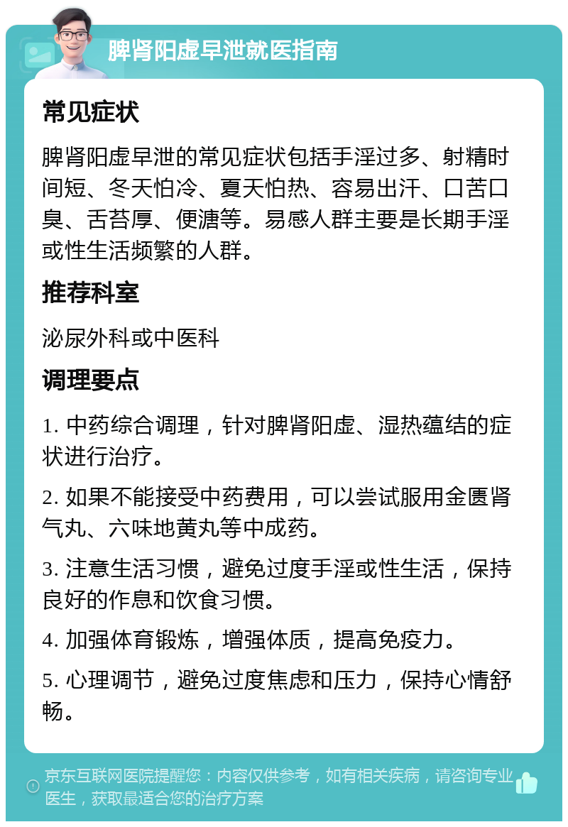 脾肾阳虚早泄就医指南 常见症状 脾肾阳虚早泄的常见症状包括手淫过多、射精时间短、冬天怕冷、夏天怕热、容易出汗、口苦口臭、舌苔厚、便溏等。易感人群主要是长期手淫或性生活频繁的人群。 推荐科室 泌尿外科或中医科 调理要点 1. 中药综合调理，针对脾肾阳虚、湿热蕴结的症状进行治疗。 2. 如果不能接受中药费用，可以尝试服用金匮肾气丸、六味地黄丸等中成药。 3. 注意生活习惯，避免过度手淫或性生活，保持良好的作息和饮食习惯。 4. 加强体育锻炼，增强体质，提高免疫力。 5. 心理调节，避免过度焦虑和压力，保持心情舒畅。