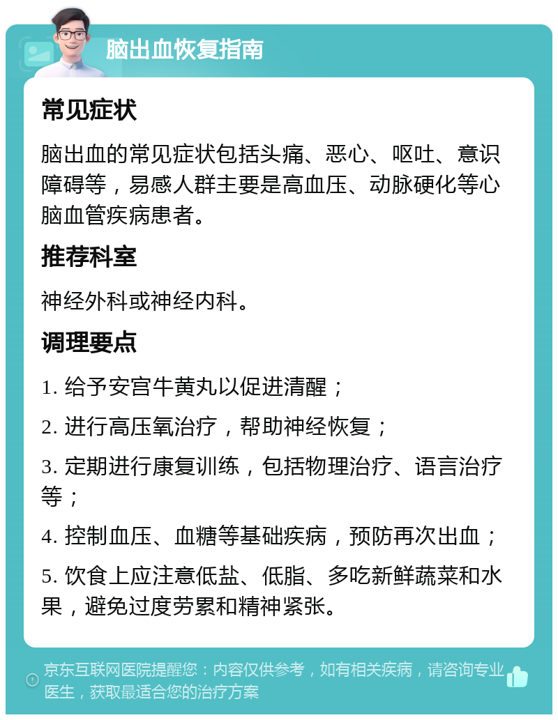 脑出血恢复指南 常见症状 脑出血的常见症状包括头痛、恶心、呕吐、意识障碍等，易感人群主要是高血压、动脉硬化等心脑血管疾病患者。 推荐科室 神经外科或神经内科。 调理要点 1. 给予安宫牛黄丸以促进清醒； 2. 进行高压氧治疗，帮助神经恢复； 3. 定期进行康复训练，包括物理治疗、语言治疗等； 4. 控制血压、血糖等基础疾病，预防再次出血； 5. 饮食上应注意低盐、低脂、多吃新鲜蔬菜和水果，避免过度劳累和精神紧张。