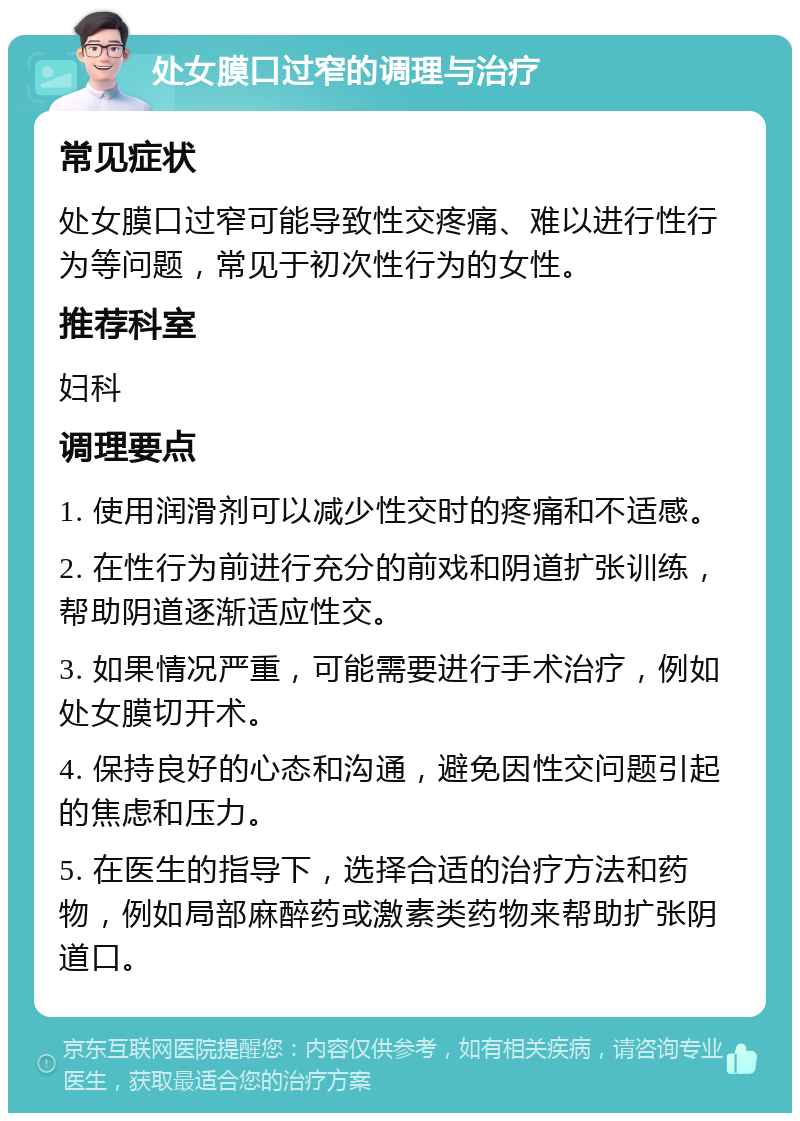 处女膜口过窄的调理与治疗 常见症状 处女膜口过窄可能导致性交疼痛、难以进行性行为等问题，常见于初次性行为的女性。 推荐科室 妇科 调理要点 1. 使用润滑剂可以减少性交时的疼痛和不适感。 2. 在性行为前进行充分的前戏和阴道扩张训练，帮助阴道逐渐适应性交。 3. 如果情况严重，可能需要进行手术治疗，例如处女膜切开术。 4. 保持良好的心态和沟通，避免因性交问题引起的焦虑和压力。 5. 在医生的指导下，选择合适的治疗方法和药物，例如局部麻醉药或激素类药物来帮助扩张阴道口。