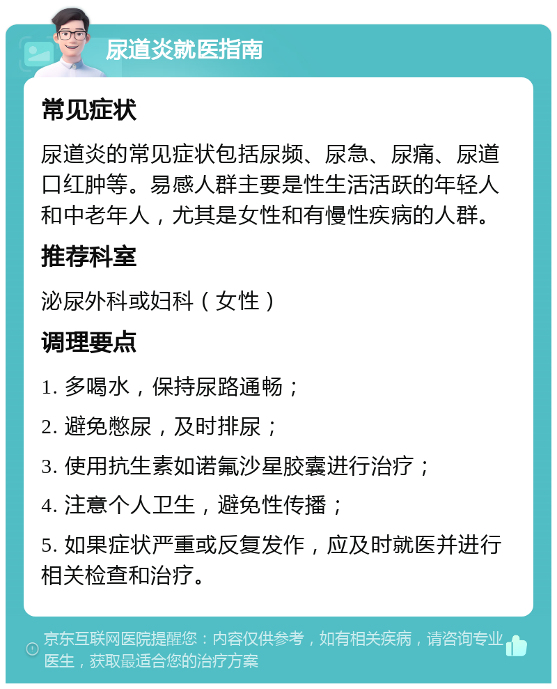 尿道炎就医指南 常见症状 尿道炎的常见症状包括尿频、尿急、尿痛、尿道口红肿等。易感人群主要是性生活活跃的年轻人和中老年人，尤其是女性和有慢性疾病的人群。 推荐科室 泌尿外科或妇科（女性） 调理要点 1. 多喝水，保持尿路通畅； 2. 避免憋尿，及时排尿； 3. 使用抗生素如诺氟沙星胶囊进行治疗； 4. 注意个人卫生，避免性传播； 5. 如果症状严重或反复发作，应及时就医并进行相关检查和治疗。