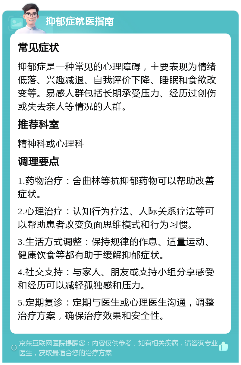 抑郁症就医指南 常见症状 抑郁症是一种常见的心理障碍，主要表现为情绪低落、兴趣减退、自我评价下降、睡眠和食欲改变等。易感人群包括长期承受压力、经历过创伤或失去亲人等情况的人群。 推荐科室 精神科或心理科 调理要点 1.药物治疗：舍曲林等抗抑郁药物可以帮助改善症状。 2.心理治疗：认知行为疗法、人际关系疗法等可以帮助患者改变负面思维模式和行为习惯。 3.生活方式调整：保持规律的作息、适量运动、健康饮食等都有助于缓解抑郁症状。 4.社交支持：与家人、朋友或支持小组分享感受和经历可以减轻孤独感和压力。 5.定期复诊：定期与医生或心理医生沟通，调整治疗方案，确保治疗效果和安全性。