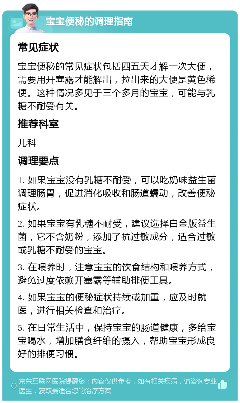 宝宝便秘的调理指南 常见症状 宝宝便秘的常见症状包括四五天才解一次大便，需要用开塞露才能解出，拉出来的大便是黄色稀便。这种情况多见于三个多月的宝宝，可能与乳糖不耐受有关。 推荐科室 儿科 调理要点 1. 如果宝宝没有乳糖不耐受，可以吃奶味益生菌调理肠胃，促进消化吸收和肠道蠕动，改善便秘症状。 2. 如果宝宝有乳糖不耐受，建议选择白金版益生菌，它不含奶粉，添加了抗过敏成分，适合过敏或乳糖不耐受的宝宝。 3. 在喂养时，注意宝宝的饮食结构和喂养方式，避免过度依赖开塞露等辅助排便工具。 4. 如果宝宝的便秘症状持续或加重，应及时就医，进行相关检查和治疗。 5. 在日常生活中，保持宝宝的肠道健康，多给宝宝喝水，增加膳食纤维的摄入，帮助宝宝形成良好的排便习惯。