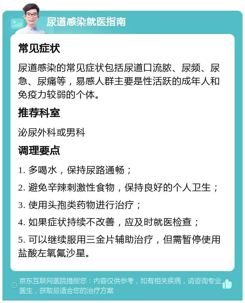 尿道感染就医指南 常见症状 尿道感染的常见症状包括尿道口流脓、尿频、尿急、尿痛等，易感人群主要是性活跃的成年人和免疫力较弱的个体。 推荐科室 泌尿外科或男科 调理要点 1. 多喝水，保持尿路通畅； 2. 避免辛辣刺激性食物，保持良好的个人卫生； 3. 使用头孢类药物进行治疗； 4. 如果症状持续不改善，应及时就医检查； 5. 可以继续服用三金片辅助治疗，但需暂停使用盐酸左氧氟沙星。