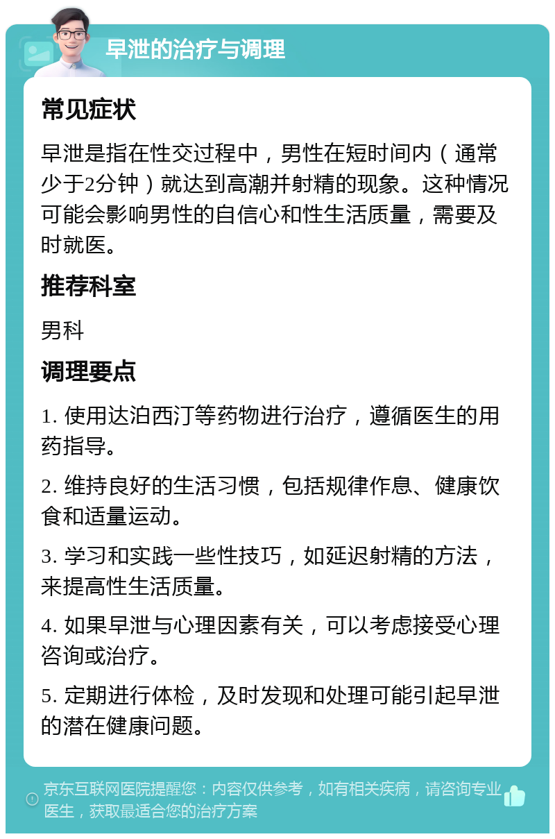 早泄的治疗与调理 常见症状 早泄是指在性交过程中，男性在短时间内（通常少于2分钟）就达到高潮并射精的现象。这种情况可能会影响男性的自信心和性生活质量，需要及时就医。 推荐科室 男科 调理要点 1. 使用达泊西汀等药物进行治疗，遵循医生的用药指导。 2. 维持良好的生活习惯，包括规律作息、健康饮食和适量运动。 3. 学习和实践一些性技巧，如延迟射精的方法，来提高性生活质量。 4. 如果早泄与心理因素有关，可以考虑接受心理咨询或治疗。 5. 定期进行体检，及时发现和处理可能引起早泄的潜在健康问题。