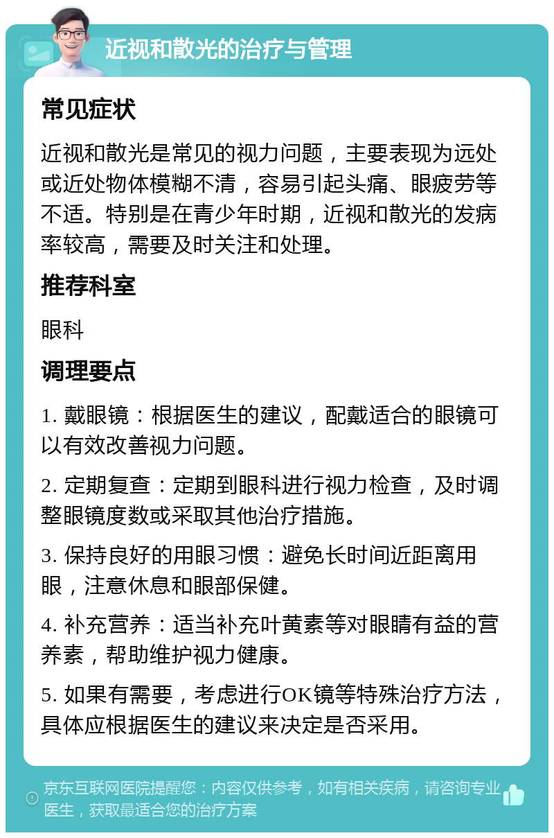 近视和散光的治疗与管理 常见症状 近视和散光是常见的视力问题，主要表现为远处或近处物体模糊不清，容易引起头痛、眼疲劳等不适。特别是在青少年时期，近视和散光的发病率较高，需要及时关注和处理。 推荐科室 眼科 调理要点 1. 戴眼镜：根据医生的建议，配戴适合的眼镜可以有效改善视力问题。 2. 定期复查：定期到眼科进行视力检查，及时调整眼镜度数或采取其他治疗措施。 3. 保持良好的用眼习惯：避免长时间近距离用眼，注意休息和眼部保健。 4. 补充营养：适当补充叶黄素等对眼睛有益的营养素，帮助维护视力健康。 5. 如果有需要，考虑进行OK镜等特殊治疗方法，具体应根据医生的建议来决定是否采用。