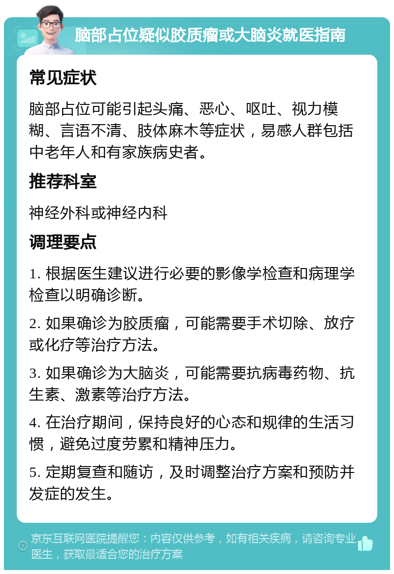 脑部占位疑似胶质瘤或大脑炎就医指南 常见症状 脑部占位可能引起头痛、恶心、呕吐、视力模糊、言语不清、肢体麻木等症状，易感人群包括中老年人和有家族病史者。 推荐科室 神经外科或神经内科 调理要点 1. 根据医生建议进行必要的影像学检查和病理学检查以明确诊断。 2. 如果确诊为胶质瘤，可能需要手术切除、放疗或化疗等治疗方法。 3. 如果确诊为大脑炎，可能需要抗病毒药物、抗生素、激素等治疗方法。 4. 在治疗期间，保持良好的心态和规律的生活习惯，避免过度劳累和精神压力。 5. 定期复查和随访，及时调整治疗方案和预防并发症的发生。