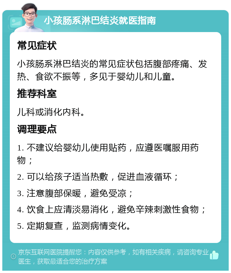 小孩肠系淋巴结炎就医指南 常见症状 小孩肠系淋巴结炎的常见症状包括腹部疼痛、发热、食欲不振等，多见于婴幼儿和儿童。 推荐科室 儿科或消化内科。 调理要点 1. 不建议给婴幼儿使用贴药，应遵医嘱服用药物； 2. 可以给孩子适当热敷，促进血液循环； 3. 注意腹部保暖，避免受凉； 4. 饮食上应清淡易消化，避免辛辣刺激性食物； 5. 定期复查，监测病情变化。