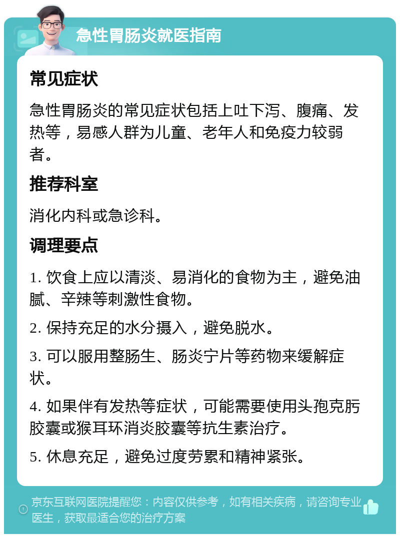 急性胃肠炎就医指南 常见症状 急性胃肠炎的常见症状包括上吐下泻、腹痛、发热等，易感人群为儿童、老年人和免疫力较弱者。 推荐科室 消化内科或急诊科。 调理要点 1. 饮食上应以清淡、易消化的食物为主，避免油腻、辛辣等刺激性食物。 2. 保持充足的水分摄入，避免脱水。 3. 可以服用整肠生、肠炎宁片等药物来缓解症状。 4. 如果伴有发热等症状，可能需要使用头孢克肟胶囊或猴耳环消炎胶囊等抗生素治疗。 5. 休息充足，避免过度劳累和精神紧张。