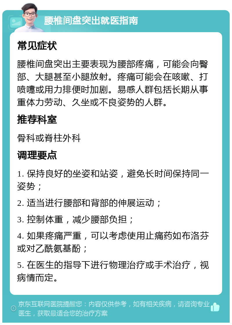 腰椎间盘突出就医指南 常见症状 腰椎间盘突出主要表现为腰部疼痛，可能会向臀部、大腿甚至小腿放射。疼痛可能会在咳嗽、打喷嚏或用力排便时加剧。易感人群包括长期从事重体力劳动、久坐或不良姿势的人群。 推荐科室 骨科或脊柱外科 调理要点 1. 保持良好的坐姿和站姿，避免长时间保持同一姿势； 2. 适当进行腰部和背部的伸展运动； 3. 控制体重，减少腰部负担； 4. 如果疼痛严重，可以考虑使用止痛药如布洛芬或对乙酰氨基酚； 5. 在医生的指导下进行物理治疗或手术治疗，视病情而定。