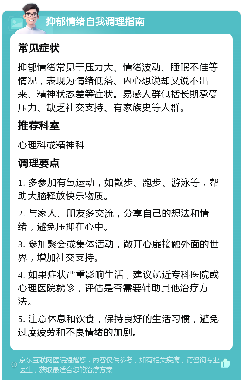 抑郁情绪自我调理指南 常见症状 抑郁情绪常见于压力大、情绪波动、睡眠不佳等情况，表现为情绪低落、内心想说却又说不出来、精神状态差等症状。易感人群包括长期承受压力、缺乏社交支持、有家族史等人群。 推荐科室 心理科或精神科 调理要点 1. 多参加有氧运动，如散步、跑步、游泳等，帮助大脑释放快乐物质。 2. 与家人、朋友多交流，分享自己的想法和情绪，避免压抑在心中。 3. 参加聚会或集体活动，敞开心扉接触外面的世界，增加社交支持。 4. 如果症状严重影响生活，建议就近专科医院或心理医院就诊，评估是否需要辅助其他治疗方法。 5. 注意休息和饮食，保持良好的生活习惯，避免过度疲劳和不良情绪的加剧。