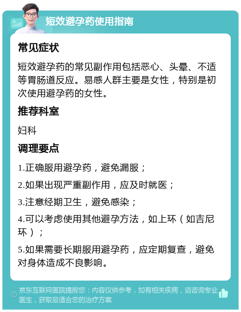 短效避孕药使用指南 常见症状 短效避孕药的常见副作用包括恶心、头晕、不适等胃肠道反应。易感人群主要是女性，特别是初次使用避孕药的女性。 推荐科室 妇科 调理要点 1.正确服用避孕药，避免漏服； 2.如果出现严重副作用，应及时就医； 3.注意经期卫生，避免感染； 4.可以考虑使用其他避孕方法，如上环（如吉尼环）； 5.如果需要长期服用避孕药，应定期复查，避免对身体造成不良影响。