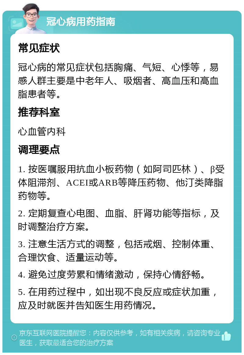 冠心病用药指南 常见症状 冠心病的常见症状包括胸痛、气短、心悸等，易感人群主要是中老年人、吸烟者、高血压和高血脂患者等。 推荐科室 心血管内科 调理要点 1. 按医嘱服用抗血小板药物（如阿司匹林）、β受体阻滞剂、ACEI或ARB等降压药物、他汀类降脂药物等。 2. 定期复查心电图、血脂、肝肾功能等指标，及时调整治疗方案。 3. 注意生活方式的调整，包括戒烟、控制体重、合理饮食、适量运动等。 4. 避免过度劳累和情绪激动，保持心情舒畅。 5. 在用药过程中，如出现不良反应或症状加重，应及时就医并告知医生用药情况。