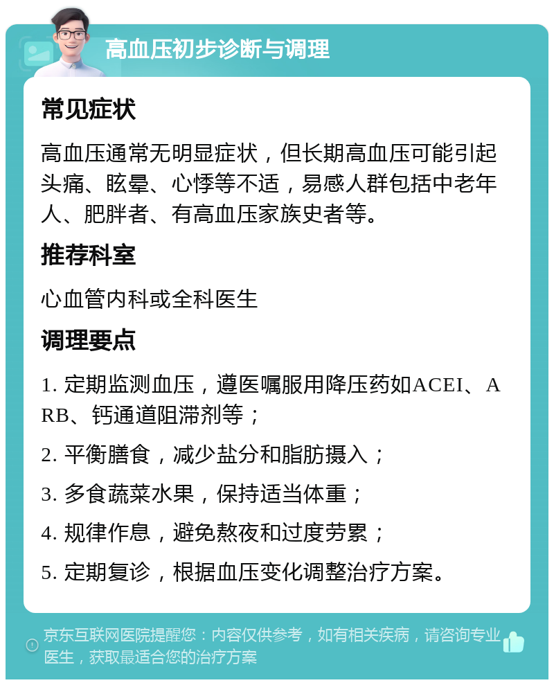 高血压初步诊断与调理 常见症状 高血压通常无明显症状，但长期高血压可能引起头痛、眩晕、心悸等不适，易感人群包括中老年人、肥胖者、有高血压家族史者等。 推荐科室 心血管内科或全科医生 调理要点 1. 定期监测血压，遵医嘱服用降压药如ACEI、ARB、钙通道阻滞剂等； 2. 平衡膳食，减少盐分和脂肪摄入； 3. 多食蔬菜水果，保持适当体重； 4. 规律作息，避免熬夜和过度劳累； 5. 定期复诊，根据血压变化调整治疗方案。