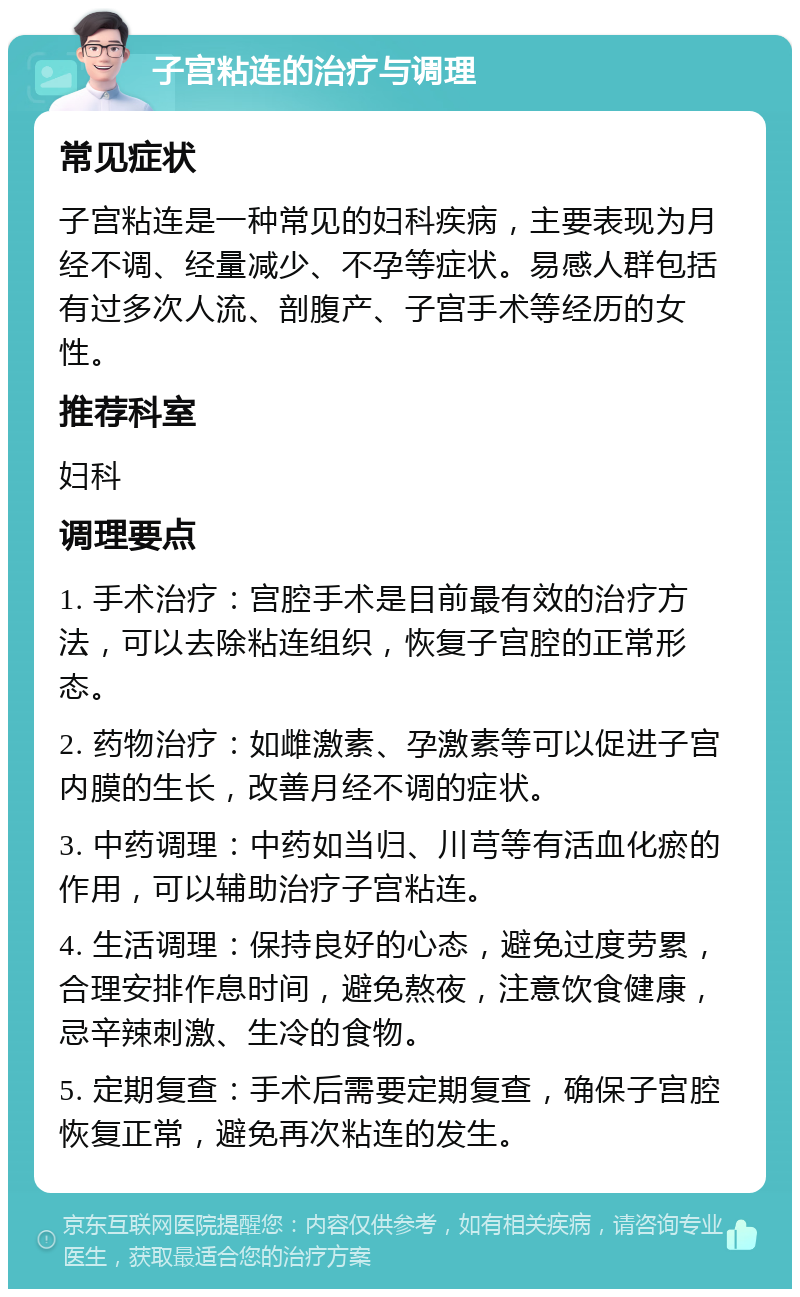 子宫粘连的治疗与调理 常见症状 子宫粘连是一种常见的妇科疾病，主要表现为月经不调、经量减少、不孕等症状。易感人群包括有过多次人流、剖腹产、子宫手术等经历的女性。 推荐科室 妇科 调理要点 1. 手术治疗：宫腔手术是目前最有效的治疗方法，可以去除粘连组织，恢复子宫腔的正常形态。 2. 药物治疗：如雌激素、孕激素等可以促进子宫内膜的生长，改善月经不调的症状。 3. 中药调理：中药如当归、川芎等有活血化瘀的作用，可以辅助治疗子宫粘连。 4. 生活调理：保持良好的心态，避免过度劳累，合理安排作息时间，避免熬夜，注意饮食健康，忌辛辣刺激、生冷的食物。 5. 定期复查：手术后需要定期复查，确保子宫腔恢复正常，避免再次粘连的发生。