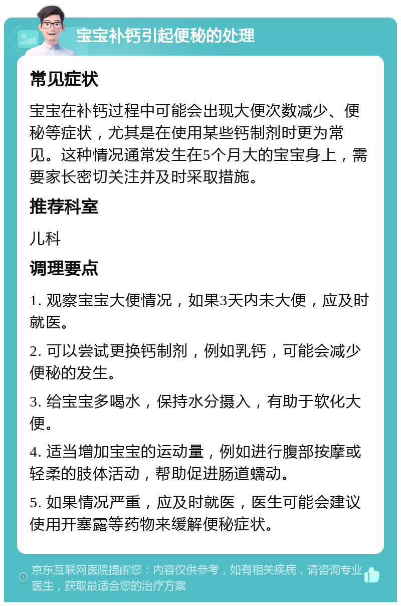 宝宝补钙引起便秘的处理 常见症状 宝宝在补钙过程中可能会出现大便次数减少、便秘等症状，尤其是在使用某些钙制剂时更为常见。这种情况通常发生在5个月大的宝宝身上，需要家长密切关注并及时采取措施。 推荐科室 儿科 调理要点 1. 观察宝宝大便情况，如果3天内未大便，应及时就医。 2. 可以尝试更换钙制剂，例如乳钙，可能会减少便秘的发生。 3. 给宝宝多喝水，保持水分摄入，有助于软化大便。 4. 适当增加宝宝的运动量，例如进行腹部按摩或轻柔的肢体活动，帮助促进肠道蠕动。 5. 如果情况严重，应及时就医，医生可能会建议使用开塞露等药物来缓解便秘症状。