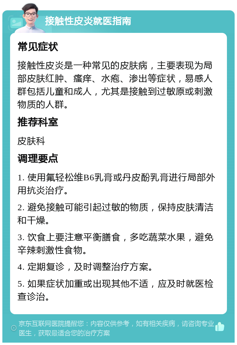 接触性皮炎就医指南 常见症状 接触性皮炎是一种常见的皮肤病，主要表现为局部皮肤红肿、瘙痒、水疱、渗出等症状，易感人群包括儿童和成人，尤其是接触到过敏原或刺激物质的人群。 推荐科室 皮肤科 调理要点 1. 使用氟轻松维B6乳膏或丹皮酚乳膏进行局部外用抗炎治疗。 2. 避免接触可能引起过敏的物质，保持皮肤清洁和干燥。 3. 饮食上要注意平衡膳食，多吃蔬菜水果，避免辛辣刺激性食物。 4. 定期复诊，及时调整治疗方案。 5. 如果症状加重或出现其他不适，应及时就医检查诊治。