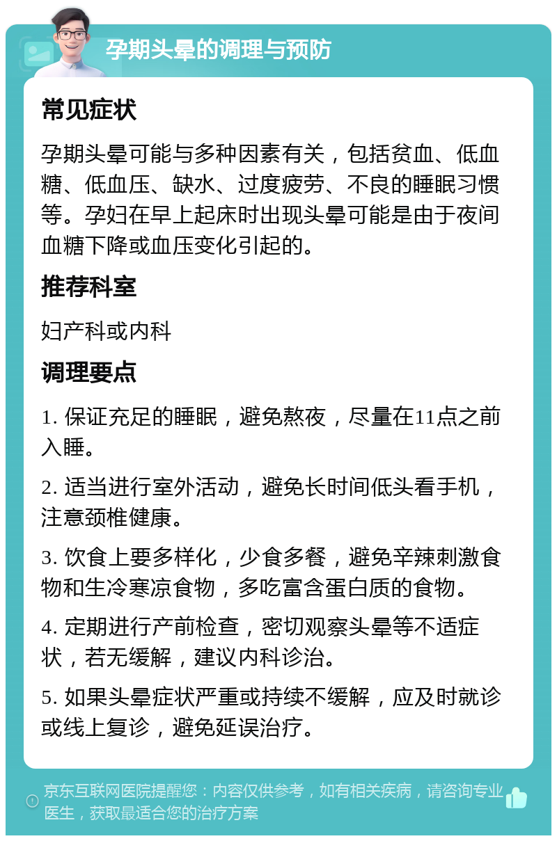 孕期头晕的调理与预防 常见症状 孕期头晕可能与多种因素有关，包括贫血、低血糖、低血压、缺水、过度疲劳、不良的睡眠习惯等。孕妇在早上起床时出现头晕可能是由于夜间血糖下降或血压变化引起的。 推荐科室 妇产科或内科 调理要点 1. 保证充足的睡眠，避免熬夜，尽量在11点之前入睡。 2. 适当进行室外活动，避免长时间低头看手机，注意颈椎健康。 3. 饮食上要多样化，少食多餐，避免辛辣刺激食物和生冷寒凉食物，多吃富含蛋白质的食物。 4. 定期进行产前检查，密切观察头晕等不适症状，若无缓解，建议内科诊治。 5. 如果头晕症状严重或持续不缓解，应及时就诊或线上复诊，避免延误治疗。