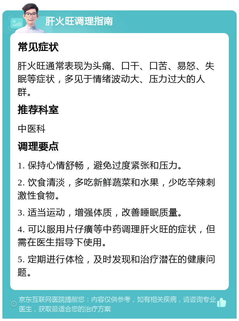 肝火旺调理指南 常见症状 肝火旺通常表现为头痛、口干、口苦、易怒、失眠等症状，多见于情绪波动大、压力过大的人群。 推荐科室 中医科 调理要点 1. 保持心情舒畅，避免过度紧张和压力。 2. 饮食清淡，多吃新鲜蔬菜和水果，少吃辛辣刺激性食物。 3. 适当运动，增强体质，改善睡眠质量。 4. 可以服用片仔癀等中药调理肝火旺的症状，但需在医生指导下使用。 5. 定期进行体检，及时发现和治疗潜在的健康问题。