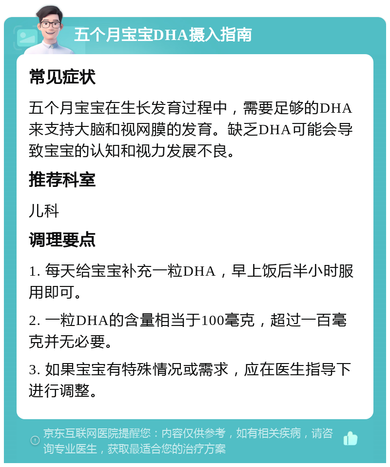 五个月宝宝DHA摄入指南 常见症状 五个月宝宝在生长发育过程中，需要足够的DHA来支持大脑和视网膜的发育。缺乏DHA可能会导致宝宝的认知和视力发展不良。 推荐科室 儿科 调理要点 1. 每天给宝宝补充一粒DHA，早上饭后半小时服用即可。 2. 一粒DHA的含量相当于100毫克，超过一百毫克并无必要。 3. 如果宝宝有特殊情况或需求，应在医生指导下进行调整。