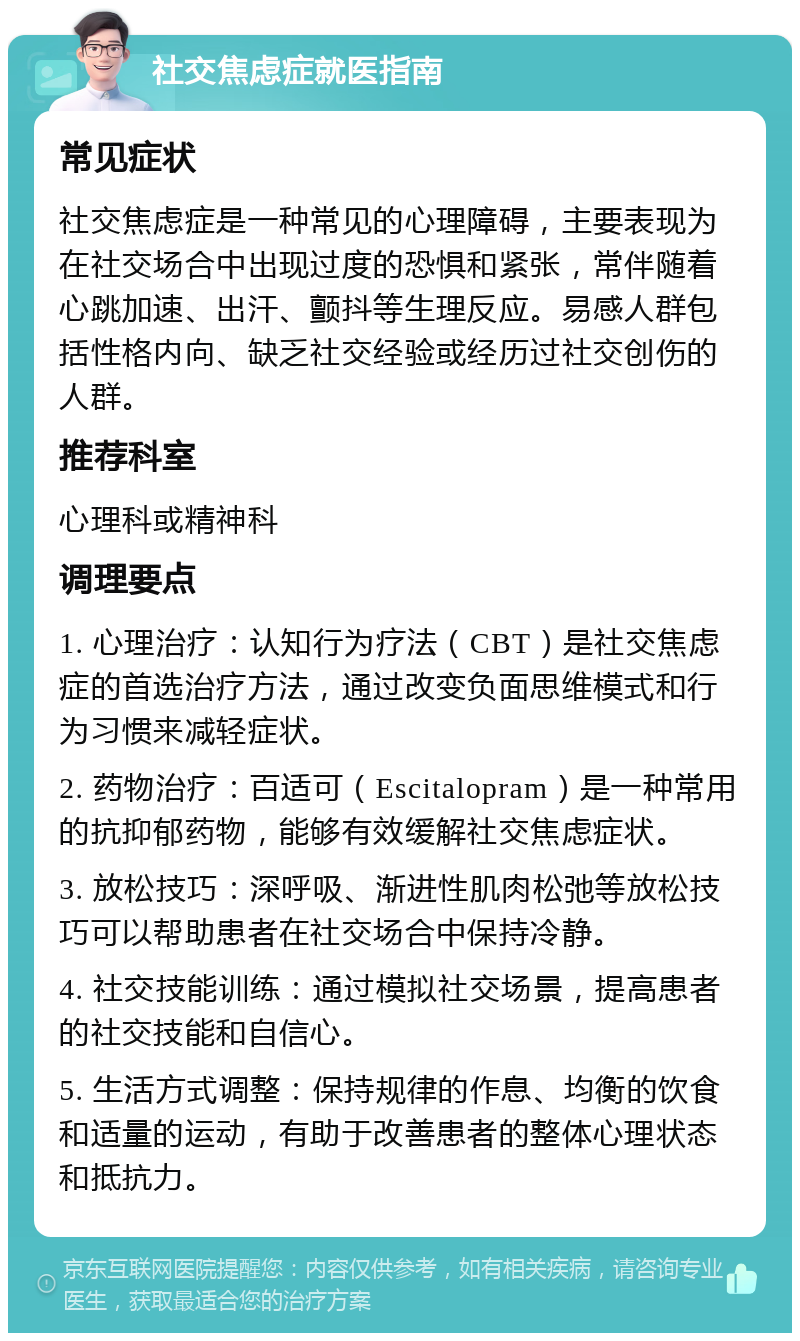 社交焦虑症就医指南 常见症状 社交焦虑症是一种常见的心理障碍，主要表现为在社交场合中出现过度的恐惧和紧张，常伴随着心跳加速、出汗、颤抖等生理反应。易感人群包括性格内向、缺乏社交经验或经历过社交创伤的人群。 推荐科室 心理科或精神科 调理要点 1. 心理治疗：认知行为疗法（CBT）是社交焦虑症的首选治疗方法，通过改变负面思维模式和行为习惯来减轻症状。 2. 药物治疗：百适可（Escitalopram）是一种常用的抗抑郁药物，能够有效缓解社交焦虑症状。 3. 放松技巧：深呼吸、渐进性肌肉松弛等放松技巧可以帮助患者在社交场合中保持冷静。 4. 社交技能训练：通过模拟社交场景，提高患者的社交技能和自信心。 5. 生活方式调整：保持规律的作息、均衡的饮食和适量的运动，有助于改善患者的整体心理状态和抵抗力。