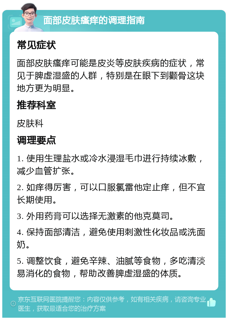 面部皮肤瘙痒的调理指南 常见症状 面部皮肤瘙痒可能是皮炎等皮肤疾病的症状，常见于脾虚湿盛的人群，特别是在眼下到颧骨这块地方更为明显。 推荐科室 皮肤科 调理要点 1. 使用生理盐水或冷水浸湿毛巾进行持续冰敷，减少血管扩张。 2. 如痒得厉害，可以口服氯雷他定止痒，但不宜长期使用。 3. 外用药膏可以选择无激素的他克莫司。 4. 保持面部清洁，避免使用刺激性化妆品或洗面奶。 5. 调整饮食，避免辛辣、油腻等食物，多吃清淡易消化的食物，帮助改善脾虚湿盛的体质。