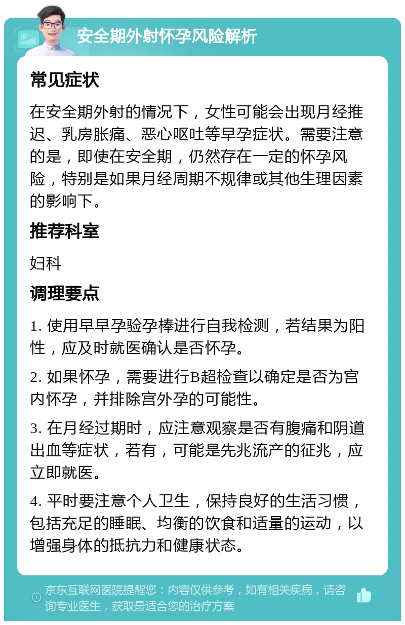 安全期外射怀孕风险解析 常见症状 在安全期外射的情况下，女性可能会出现月经推迟、乳房胀痛、恶心呕吐等早孕症状。需要注意的是，即使在安全期，仍然存在一定的怀孕风险，特别是如果月经周期不规律或其他生理因素的影响下。 推荐科室 妇科 调理要点 1. 使用早早孕验孕棒进行自我检测，若结果为阳性，应及时就医确认是否怀孕。 2. 如果怀孕，需要进行B超检查以确定是否为宫内怀孕，并排除宫外孕的可能性。 3. 在月经过期时，应注意观察是否有腹痛和阴道出血等症状，若有，可能是先兆流产的征兆，应立即就医。 4. 平时要注意个人卫生，保持良好的生活习惯，包括充足的睡眠、均衡的饮食和适量的运动，以增强身体的抵抗力和健康状态。