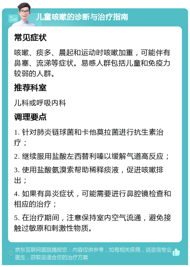 儿童咳嗽的诊断与治疗指南 常见症状 咳嗽、痰多、晨起和运动时咳嗽加重，可能伴有鼻塞、流涕等症状。易感人群包括儿童和免疫力较弱的人群。 推荐科室 儿科或呼吸内科 调理要点 1. 针对肺炎链球菌和卡他莫拉菌进行抗生素治疗； 2. 继续服用盐酸左西替利嗪以缓解气道高反应； 3. 使用盐酸氨溴索帮助稀释痰液，促进咳嗽排出； 4. 如果有鼻炎症状，可能需要进行鼻腔镜检查和相应的治疗； 5. 在治疗期间，注意保持室内空气流通，避免接触过敏原和刺激性物质。