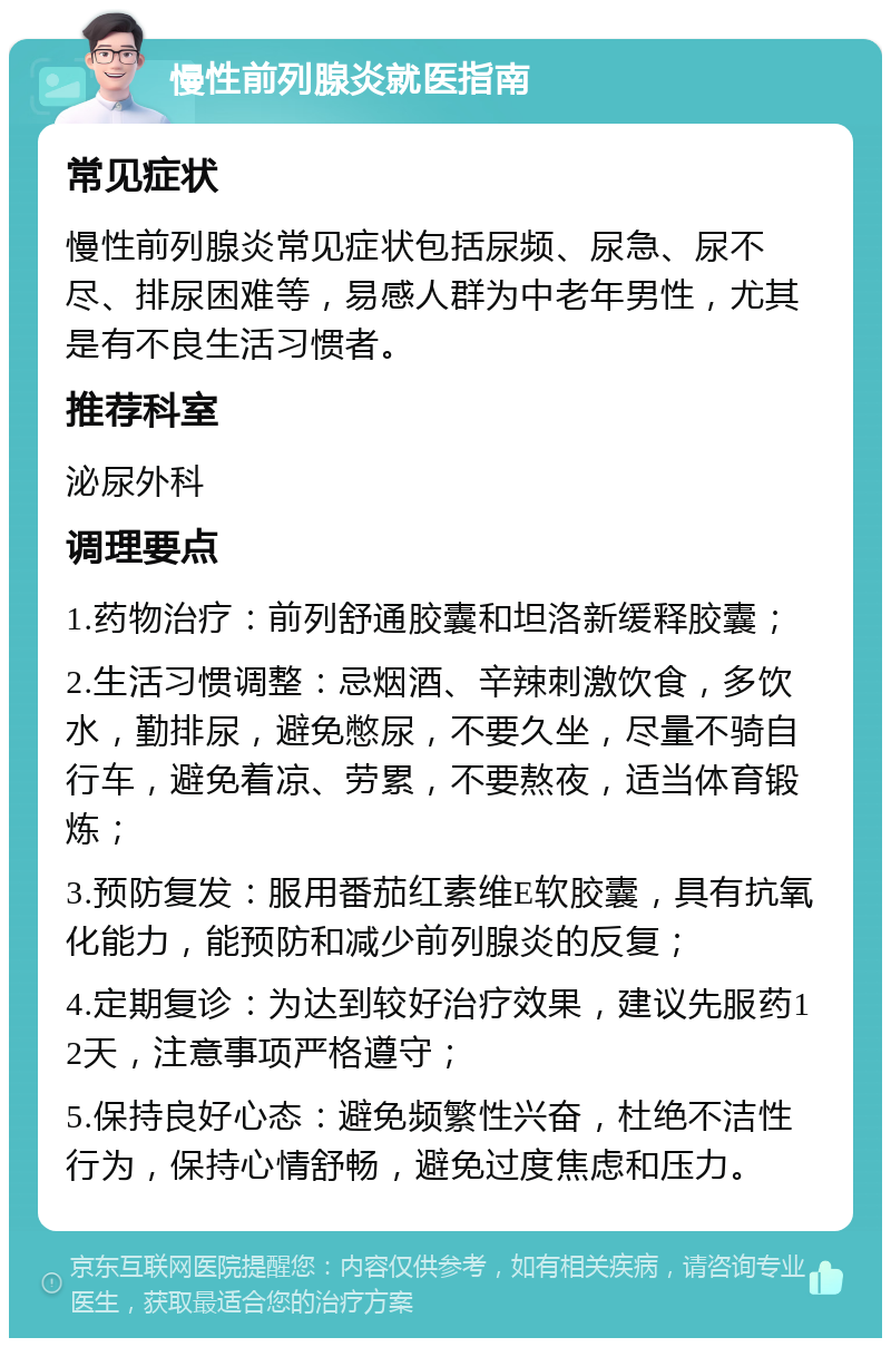 慢性前列腺炎就医指南 常见症状 慢性前列腺炎常见症状包括尿频、尿急、尿不尽、排尿困难等，易感人群为中老年男性，尤其是有不良生活习惯者。 推荐科室 泌尿外科 调理要点 1.药物治疗：前列舒通胶囊和坦洛新缓释胶囊； 2.生活习惯调整：忌烟酒、辛辣刺激饮食，多饮水，勤排尿，避免憋尿，不要久坐，尽量不骑自行车，避免着凉、劳累，不要熬夜，适当体育锻炼； 3.预防复发：服用番茄红素维E软胶囊，具有抗氧化能力，能预防和减少前列腺炎的反复； 4.定期复诊：为达到较好治疗效果，建议先服药12天，注意事项严格遵守； 5.保持良好心态：避免频繁性兴奋，杜绝不洁性行为，保持心情舒畅，避免过度焦虑和压力。