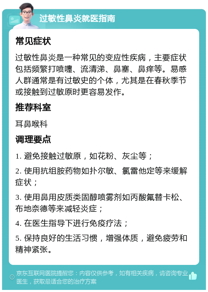 过敏性鼻炎就医指南 常见症状 过敏性鼻炎是一种常见的变应性疾病，主要症状包括频繁打喷嚏、流清涕、鼻塞、鼻痒等。易感人群通常是有过敏史的个体，尤其是在春秋季节或接触到过敏原时更容易发作。 推荐科室 耳鼻喉科 调理要点 1. 避免接触过敏原，如花粉、灰尘等； 2. 使用抗组胺药物如扑尔敏、氯雷他定等来缓解症状； 3. 使用鼻用皮质类固醇喷雾剂如丙酸氟替卡松、布地奈德等来减轻炎症； 4. 在医生指导下进行免疫疗法； 5. 保持良好的生活习惯，增强体质，避免疲劳和精神紧张。