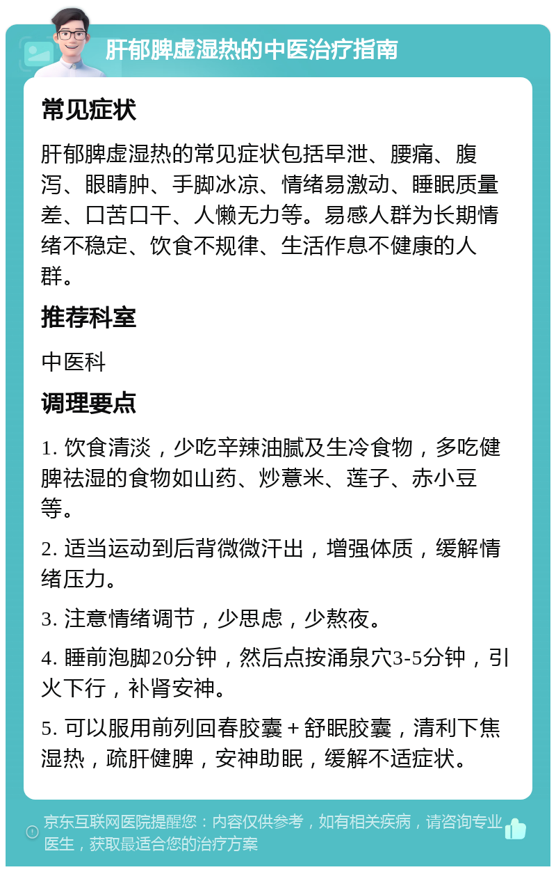 肝郁脾虚湿热的中医治疗指南 常见症状 肝郁脾虚湿热的常见症状包括早泄、腰痛、腹泻、眼睛肿、手脚冰凉、情绪易激动、睡眠质量差、口苦口干、人懒无力等。易感人群为长期情绪不稳定、饮食不规律、生活作息不健康的人群。 推荐科室 中医科 调理要点 1. 饮食清淡，少吃辛辣油腻及生冷食物，多吃健脾祛湿的食物如山药、炒薏米、莲子、赤小豆等。 2. 适当运动到后背微微汗出，增强体质，缓解情绪压力。 3. 注意情绪调节，少思虑，少熬夜。 4. 睡前泡脚20分钟，然后点按涌泉穴3-5分钟，引火下行，补肾安神。 5. 可以服用前列回春胶囊＋舒眠胶囊，清利下焦湿热，疏肝健脾，安神助眠，缓解不适症状。