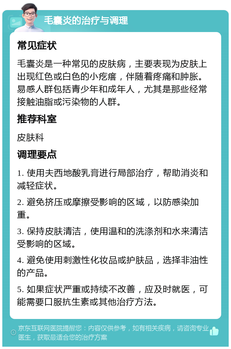 毛囊炎的治疗与调理 常见症状 毛囊炎是一种常见的皮肤病，主要表现为皮肤上出现红色或白色的小疙瘩，伴随着疼痛和肿胀。易感人群包括青少年和成年人，尤其是那些经常接触油脂或污染物的人群。 推荐科室 皮肤科 调理要点 1. 使用夫西地酸乳膏进行局部治疗，帮助消炎和减轻症状。 2. 避免挤压或摩擦受影响的区域，以防感染加重。 3. 保持皮肤清洁，使用温和的洗涤剂和水来清洁受影响的区域。 4. 避免使用刺激性化妆品或护肤品，选择非油性的产品。 5. 如果症状严重或持续不改善，应及时就医，可能需要口服抗生素或其他治疗方法。