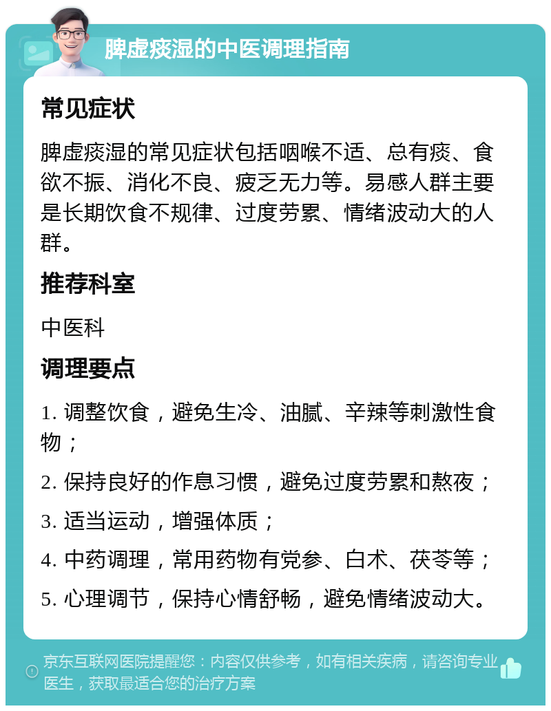 脾虚痰湿的中医调理指南 常见症状 脾虚痰湿的常见症状包括咽喉不适、总有痰、食欲不振、消化不良、疲乏无力等。易感人群主要是长期饮食不规律、过度劳累、情绪波动大的人群。 推荐科室 中医科 调理要点 1. 调整饮食，避免生冷、油腻、辛辣等刺激性食物； 2. 保持良好的作息习惯，避免过度劳累和熬夜； 3. 适当运动，增强体质； 4. 中药调理，常用药物有党参、白术、茯苓等； 5. 心理调节，保持心情舒畅，避免情绪波动大。