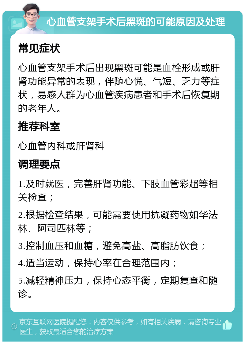 心血管支架手术后黑斑的可能原因及处理 常见症状 心血管支架手术后出现黑斑可能是血栓形成或肝肾功能异常的表现，伴随心慌、气短、乏力等症状，易感人群为心血管疾病患者和手术后恢复期的老年人。 推荐科室 心血管内科或肝肾科 调理要点 1.及时就医，完善肝肾功能、下肢血管彩超等相关检查； 2.根据检查结果，可能需要使用抗凝药物如华法林、阿司匹林等； 3.控制血压和血糖，避免高盐、高脂肪饮食； 4.适当运动，保持心率在合理范围内； 5.减轻精神压力，保持心态平衡，定期复查和随诊。