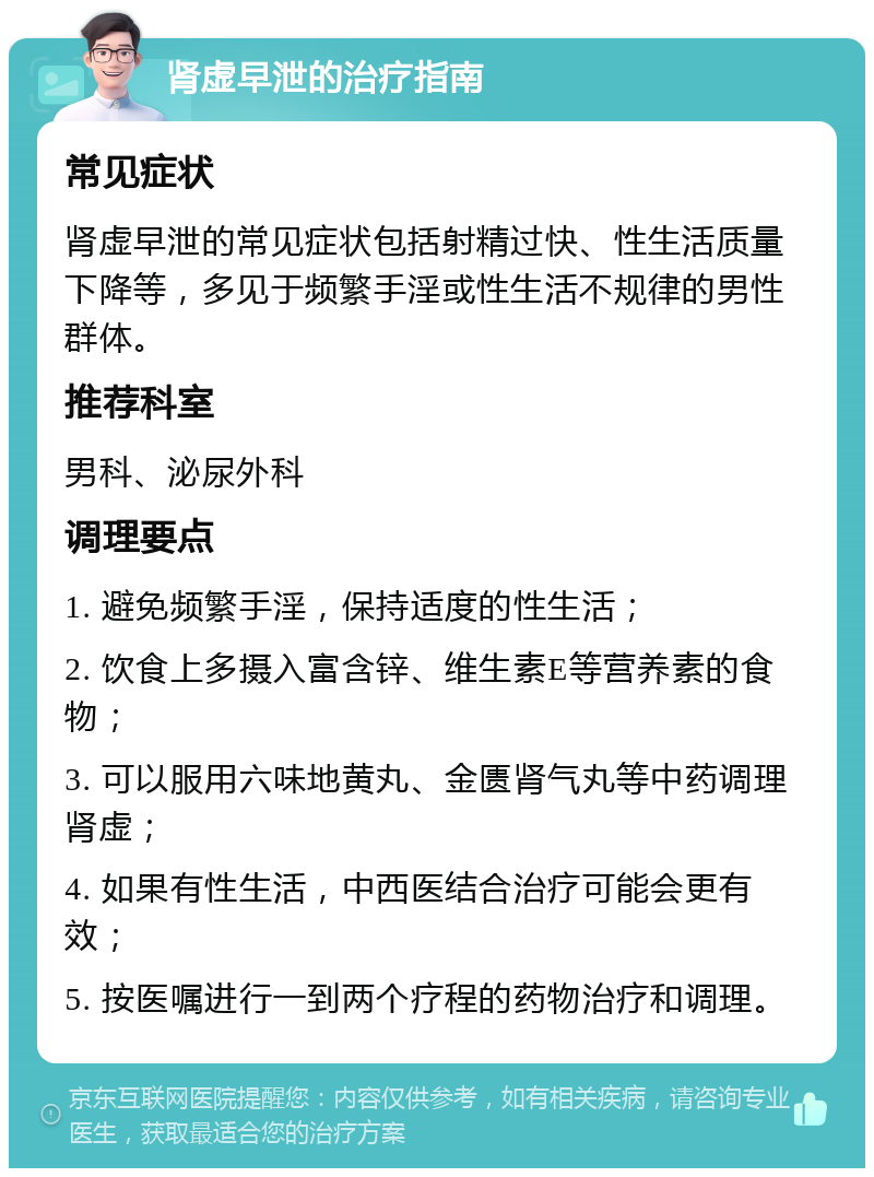 肾虚早泄的治疗指南 常见症状 肾虚早泄的常见症状包括射精过快、性生活质量下降等，多见于频繁手淫或性生活不规律的男性群体。 推荐科室 男科、泌尿外科 调理要点 1. 避免频繁手淫，保持适度的性生活； 2. 饮食上多摄入富含锌、维生素E等营养素的食物； 3. 可以服用六味地黄丸、金匮肾气丸等中药调理肾虚； 4. 如果有性生活，中西医结合治疗可能会更有效； 5. 按医嘱进行一到两个疗程的药物治疗和调理。