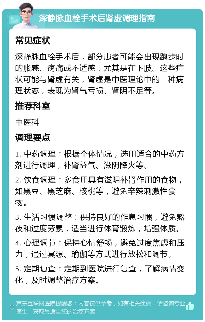 深静脉血栓手术后肾虚调理指南 常见症状 深静脉血栓手术后，部分患者可能会出现跑步时的胀感、疼痛或不适感，尤其是在下肢。这些症状可能与肾虚有关，肾虚是中医理论中的一种病理状态，表现为肾气亏损、肾阴不足等。 推荐科室 中医科 调理要点 1. 中药调理：根据个体情况，选用适合的中药方剂进行调理，补肾益气、滋阴降火等。 2. 饮食调理：多食用具有滋阴补肾作用的食物，如黑豆、黑芝麻、核桃等，避免辛辣刺激性食物。 3. 生活习惯调整：保持良好的作息习惯，避免熬夜和过度劳累，适当进行体育锻炼，增强体质。 4. 心理调节：保持心情舒畅，避免过度焦虑和压力，通过冥想、瑜伽等方式进行放松和调节。 5. 定期复查：定期到医院进行复查，了解病情变化，及时调整治疗方案。