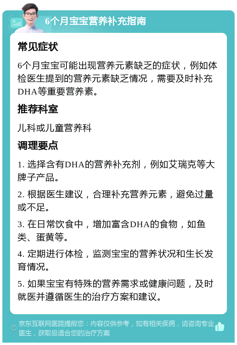 6个月宝宝营养补充指南 常见症状 6个月宝宝可能出现营养元素缺乏的症状，例如体检医生提到的营养元素缺乏情况，需要及时补充DHA等重要营养素。 推荐科室 儿科或儿童营养科 调理要点 1. 选择含有DHA的营养补充剂，例如艾瑞克等大牌子产品。 2. 根据医生建议，合理补充营养元素，避免过量或不足。 3. 在日常饮食中，增加富含DHA的食物，如鱼类、蛋黄等。 4. 定期进行体检，监测宝宝的营养状况和生长发育情况。 5. 如果宝宝有特殊的营养需求或健康问题，及时就医并遵循医生的治疗方案和建议。