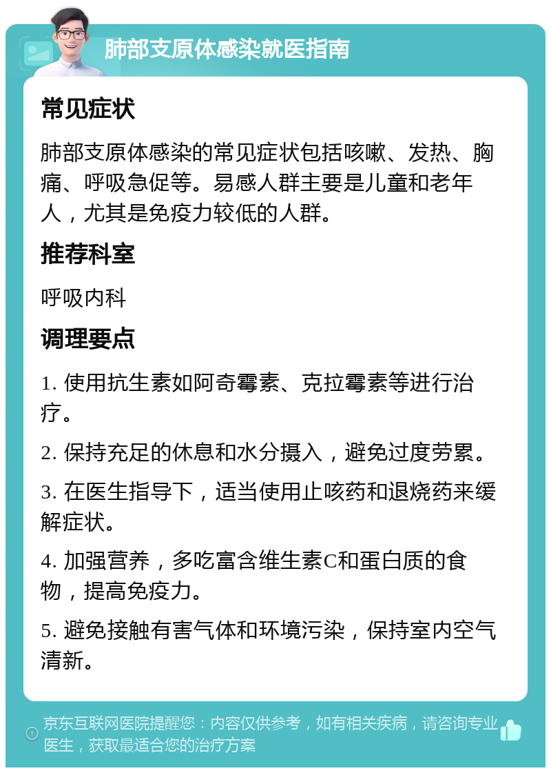 肺部支原体感染就医指南 常见症状 肺部支原体感染的常见症状包括咳嗽、发热、胸痛、呼吸急促等。易感人群主要是儿童和老年人，尤其是免疫力较低的人群。 推荐科室 呼吸内科 调理要点 1. 使用抗生素如阿奇霉素、克拉霉素等进行治疗。 2. 保持充足的休息和水分摄入，避免过度劳累。 3. 在医生指导下，适当使用止咳药和退烧药来缓解症状。 4. 加强营养，多吃富含维生素C和蛋白质的食物，提高免疫力。 5. 避免接触有害气体和环境污染，保持室内空气清新。