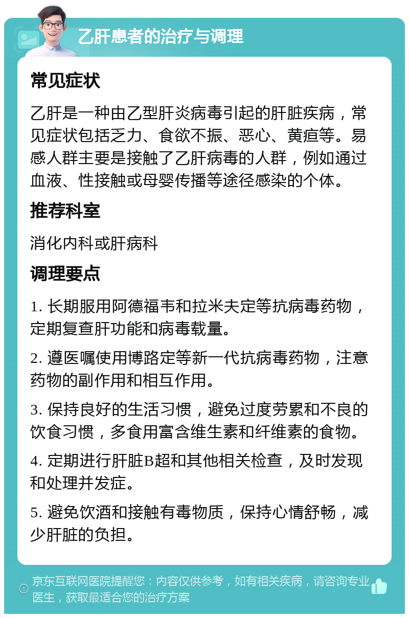 乙肝患者的治疗与调理 常见症状 乙肝是一种由乙型肝炎病毒引起的肝脏疾病，常见症状包括乏力、食欲不振、恶心、黄疸等。易感人群主要是接触了乙肝病毒的人群，例如通过血液、性接触或母婴传播等途径感染的个体。 推荐科室 消化内科或肝病科 调理要点 1. 长期服用阿德福韦和拉米夫定等抗病毒药物，定期复查肝功能和病毒载量。 2. 遵医嘱使用博路定等新一代抗病毒药物，注意药物的副作用和相互作用。 3. 保持良好的生活习惯，避免过度劳累和不良的饮食习惯，多食用富含维生素和纤维素的食物。 4. 定期进行肝脏B超和其他相关检查，及时发现和处理并发症。 5. 避免饮酒和接触有毒物质，保持心情舒畅，减少肝脏的负担。