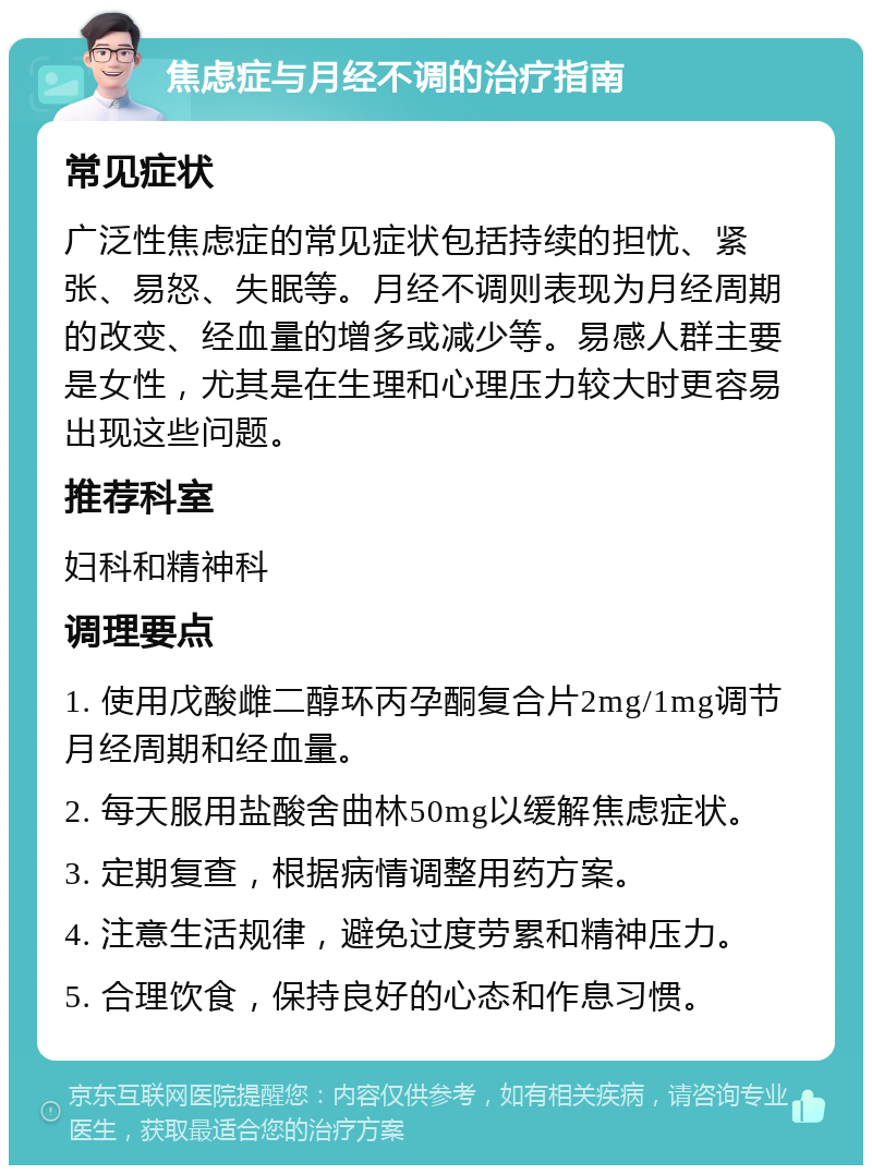 焦虑症与月经不调的治疗指南 常见症状 广泛性焦虑症的常见症状包括持续的担忧、紧张、易怒、失眠等。月经不调则表现为月经周期的改变、经血量的增多或减少等。易感人群主要是女性，尤其是在生理和心理压力较大时更容易出现这些问题。 推荐科室 妇科和精神科 调理要点 1. 使用戊酸雌二醇环丙孕酮复合片2mg/1mg调节月经周期和经血量。 2. 每天服用盐酸舍曲林50mg以缓解焦虑症状。 3. 定期复查，根据病情调整用药方案。 4. 注意生活规律，避免过度劳累和精神压力。 5. 合理饮食，保持良好的心态和作息习惯。