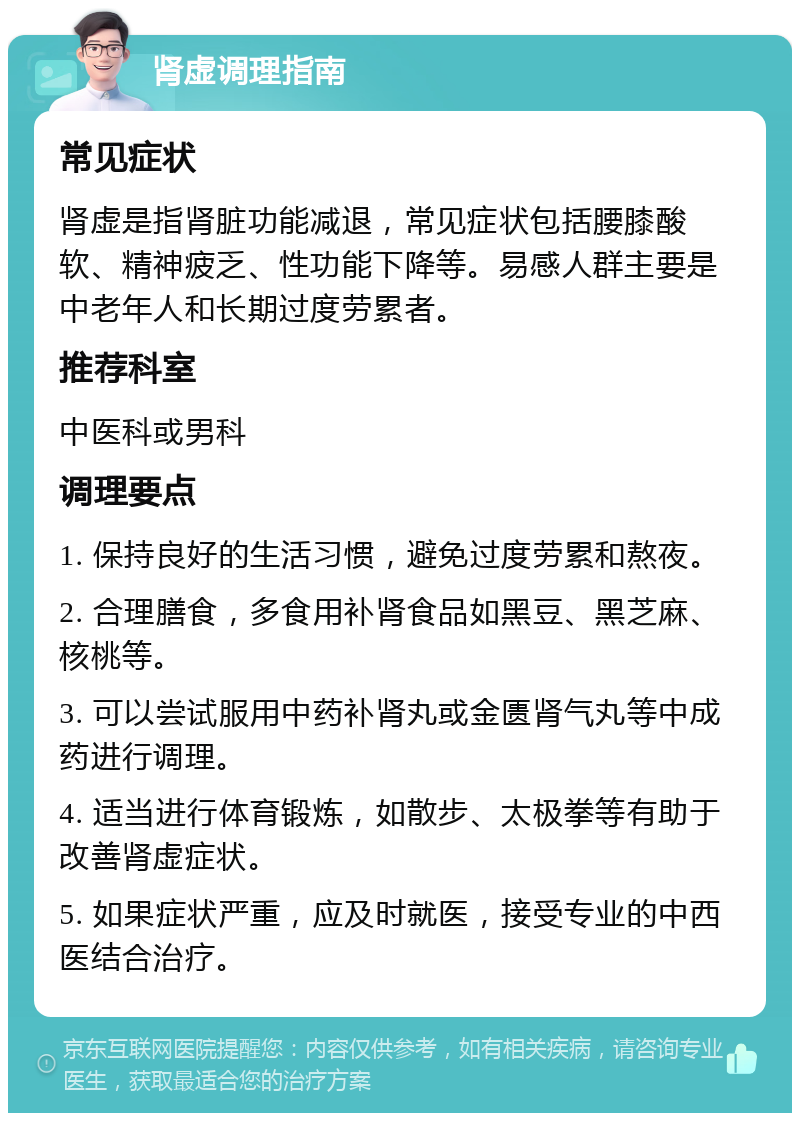 肾虚调理指南 常见症状 肾虚是指肾脏功能减退，常见症状包括腰膝酸软、精神疲乏、性功能下降等。易感人群主要是中老年人和长期过度劳累者。 推荐科室 中医科或男科 调理要点 1. 保持良好的生活习惯，避免过度劳累和熬夜。 2. 合理膳食，多食用补肾食品如黑豆、黑芝麻、核桃等。 3. 可以尝试服用中药补肾丸或金匮肾气丸等中成药进行调理。 4. 适当进行体育锻炼，如散步、太极拳等有助于改善肾虚症状。 5. 如果症状严重，应及时就医，接受专业的中西医结合治疗。