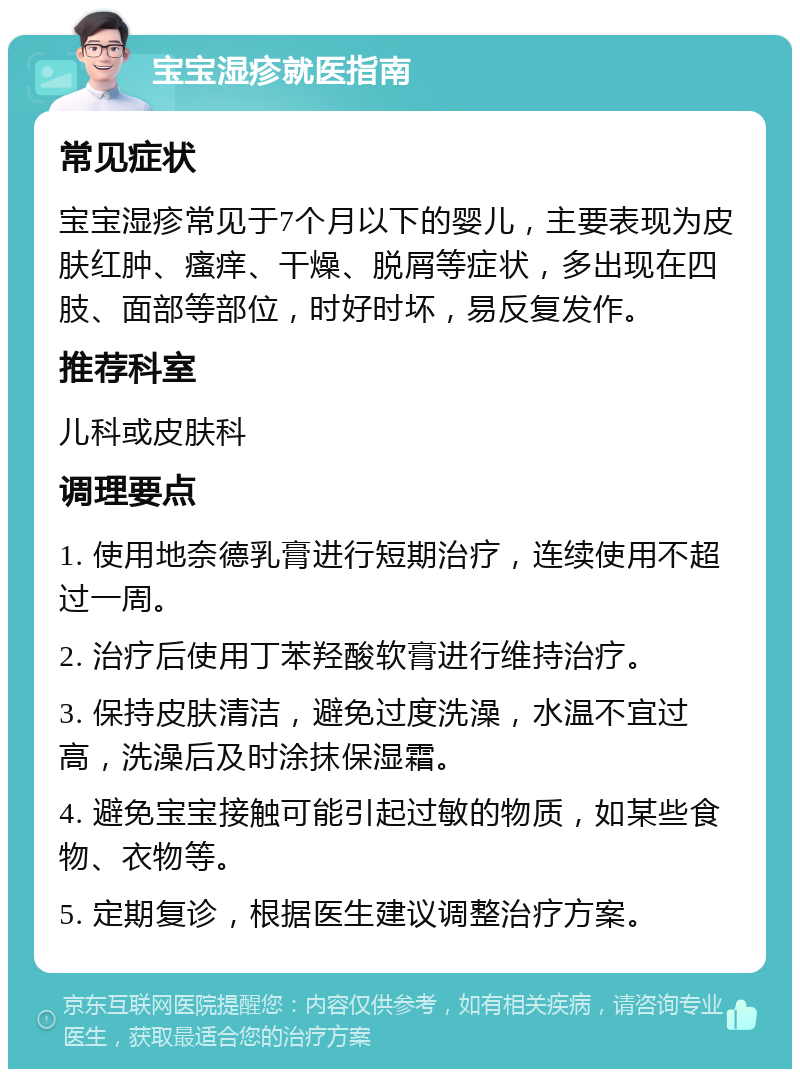 宝宝湿疹就医指南 常见症状 宝宝湿疹常见于7个月以下的婴儿，主要表现为皮肤红肿、瘙痒、干燥、脱屑等症状，多出现在四肢、面部等部位，时好时坏，易反复发作。 推荐科室 儿科或皮肤科 调理要点 1. 使用地奈德乳膏进行短期治疗，连续使用不超过一周。 2. 治疗后使用丁苯羟酸软膏进行维持治疗。 3. 保持皮肤清洁，避免过度洗澡，水温不宜过高，洗澡后及时涂抹保湿霜。 4. 避免宝宝接触可能引起过敏的物质，如某些食物、衣物等。 5. 定期复诊，根据医生建议调整治疗方案。