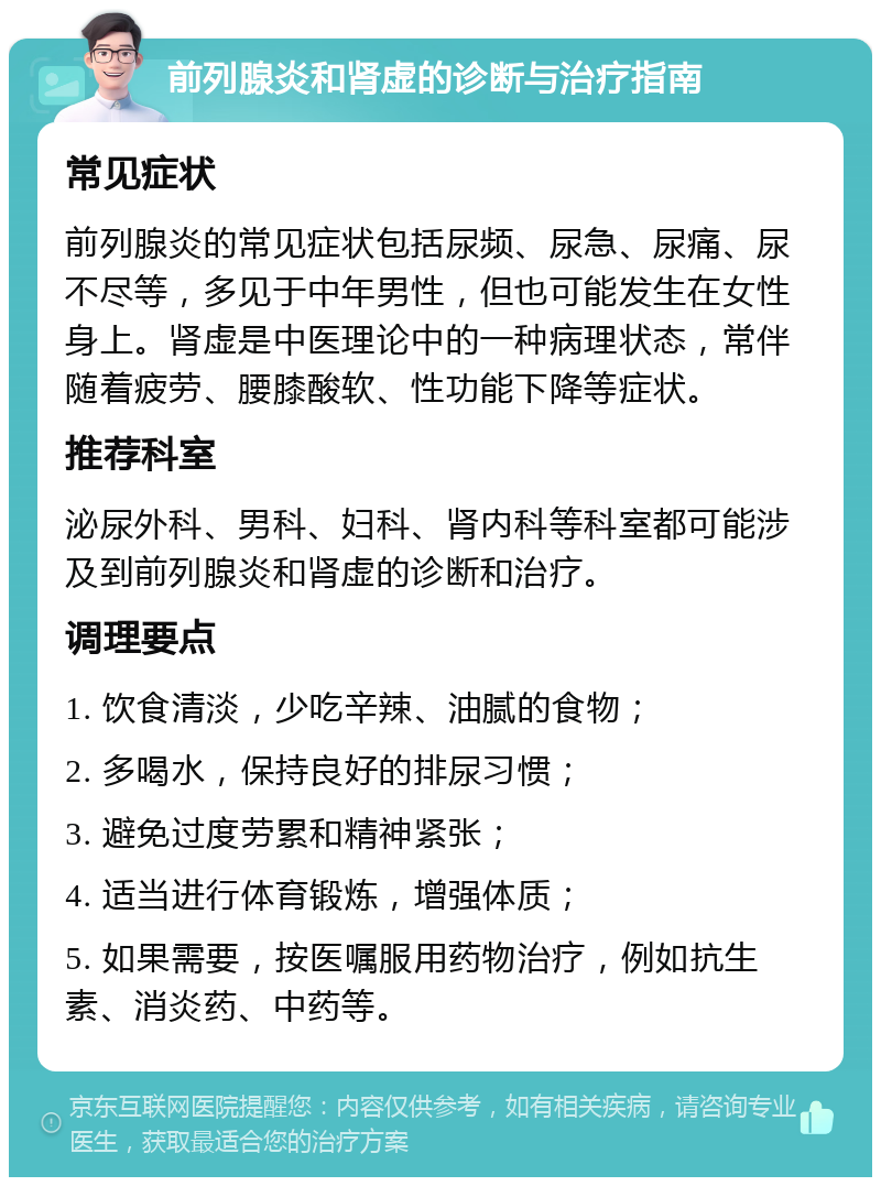 前列腺炎和肾虚的诊断与治疗指南 常见症状 前列腺炎的常见症状包括尿频、尿急、尿痛、尿不尽等，多见于中年男性，但也可能发生在女性身上。肾虚是中医理论中的一种病理状态，常伴随着疲劳、腰膝酸软、性功能下降等症状。 推荐科室 泌尿外科、男科、妇科、肾内科等科室都可能涉及到前列腺炎和肾虚的诊断和治疗。 调理要点 1. 饮食清淡，少吃辛辣、油腻的食物； 2. 多喝水，保持良好的排尿习惯； 3. 避免过度劳累和精神紧张； 4. 适当进行体育锻炼，增强体质； 5. 如果需要，按医嘱服用药物治疗，例如抗生素、消炎药、中药等。