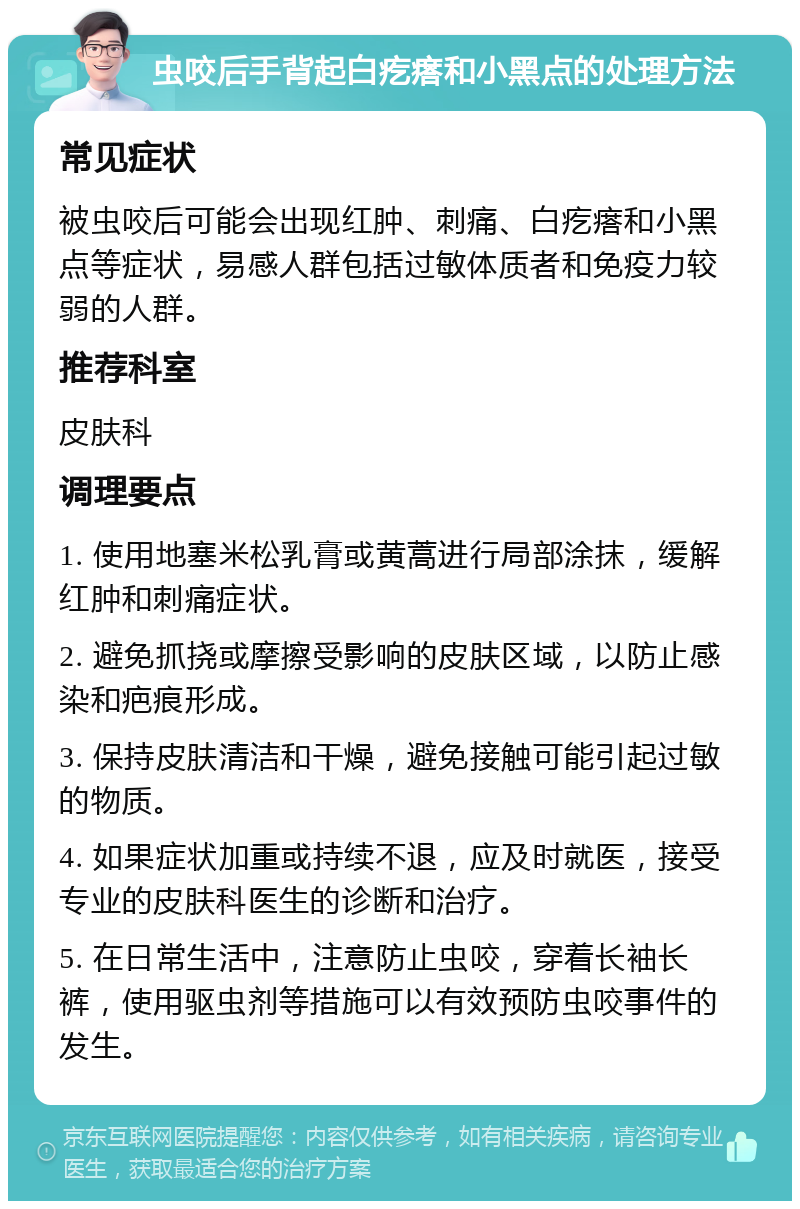 虫咬后手背起白疙瘩和小黑点的处理方法 常见症状 被虫咬后可能会出现红肿、刺痛、白疙瘩和小黑点等症状，易感人群包括过敏体质者和免疫力较弱的人群。 推荐科室 皮肤科 调理要点 1. 使用地塞米松乳膏或黄蒿进行局部涂抹，缓解红肿和刺痛症状。 2. 避免抓挠或摩擦受影响的皮肤区域，以防止感染和疤痕形成。 3. 保持皮肤清洁和干燥，避免接触可能引起过敏的物质。 4. 如果症状加重或持续不退，应及时就医，接受专业的皮肤科医生的诊断和治疗。 5. 在日常生活中，注意防止虫咬，穿着长袖长裤，使用驱虫剂等措施可以有效预防虫咬事件的发生。