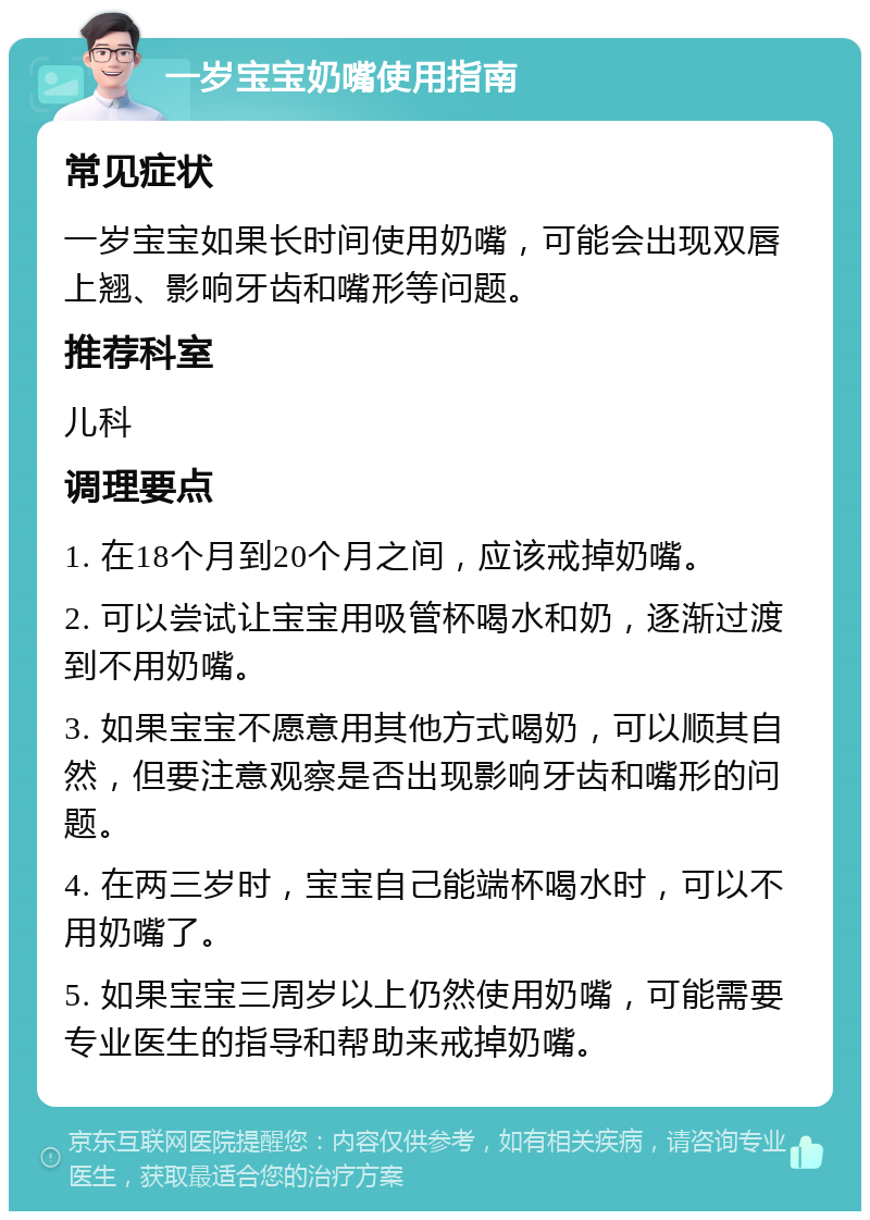 一岁宝宝奶嘴使用指南 常见症状 一岁宝宝如果长时间使用奶嘴，可能会出现双唇上翘、影响牙齿和嘴形等问题。 推荐科室 儿科 调理要点 1. 在18个月到20个月之间，应该戒掉奶嘴。 2. 可以尝试让宝宝用吸管杯喝水和奶，逐渐过渡到不用奶嘴。 3. 如果宝宝不愿意用其他方式喝奶，可以顺其自然，但要注意观察是否出现影响牙齿和嘴形的问题。 4. 在两三岁时，宝宝自己能端杯喝水时，可以不用奶嘴了。 5. 如果宝宝三周岁以上仍然使用奶嘴，可能需要专业医生的指导和帮助来戒掉奶嘴。