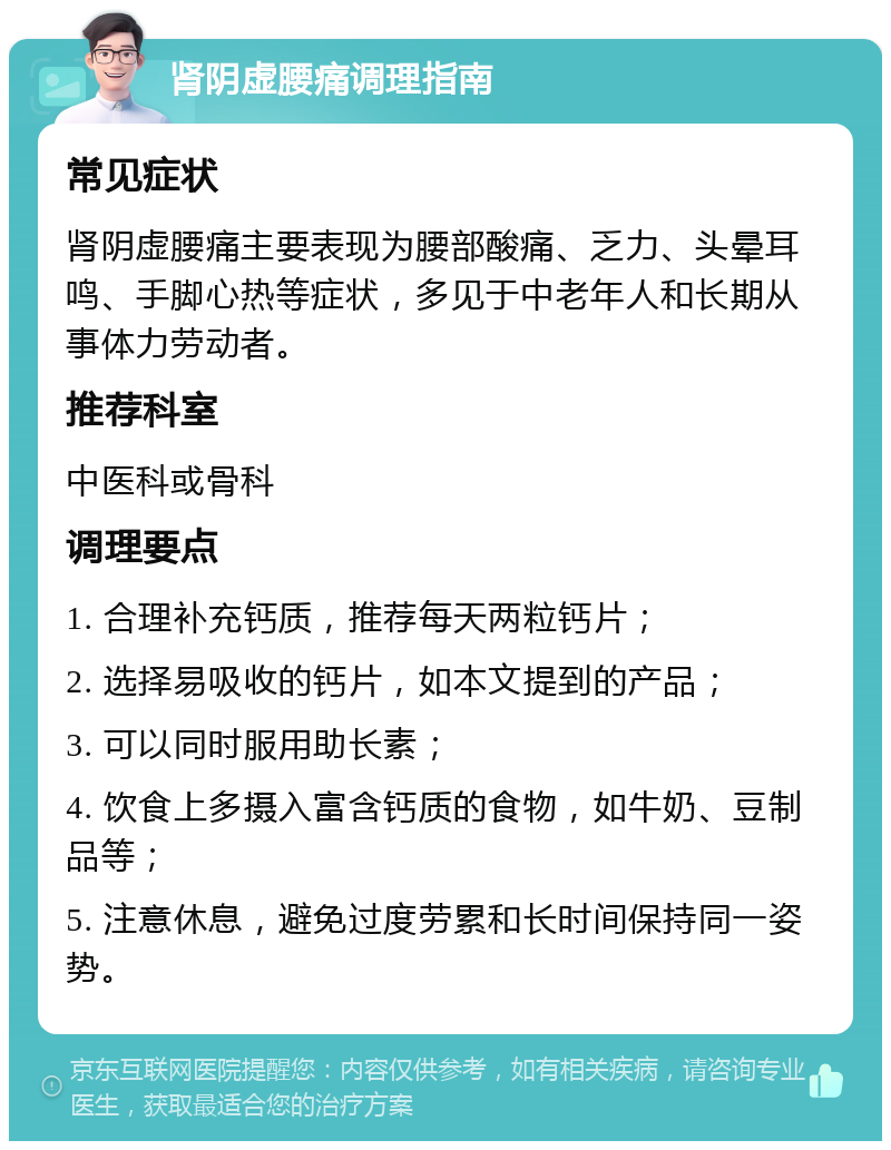 肾阴虚腰痛调理指南 常见症状 肾阴虚腰痛主要表现为腰部酸痛、乏力、头晕耳鸣、手脚心热等症状，多见于中老年人和长期从事体力劳动者。 推荐科室 中医科或骨科 调理要点 1. 合理补充钙质，推荐每天两粒钙片； 2. 选择易吸收的钙片，如本文提到的产品； 3. 可以同时服用助长素； 4. 饮食上多摄入富含钙质的食物，如牛奶、豆制品等； 5. 注意休息，避免过度劳累和长时间保持同一姿势。