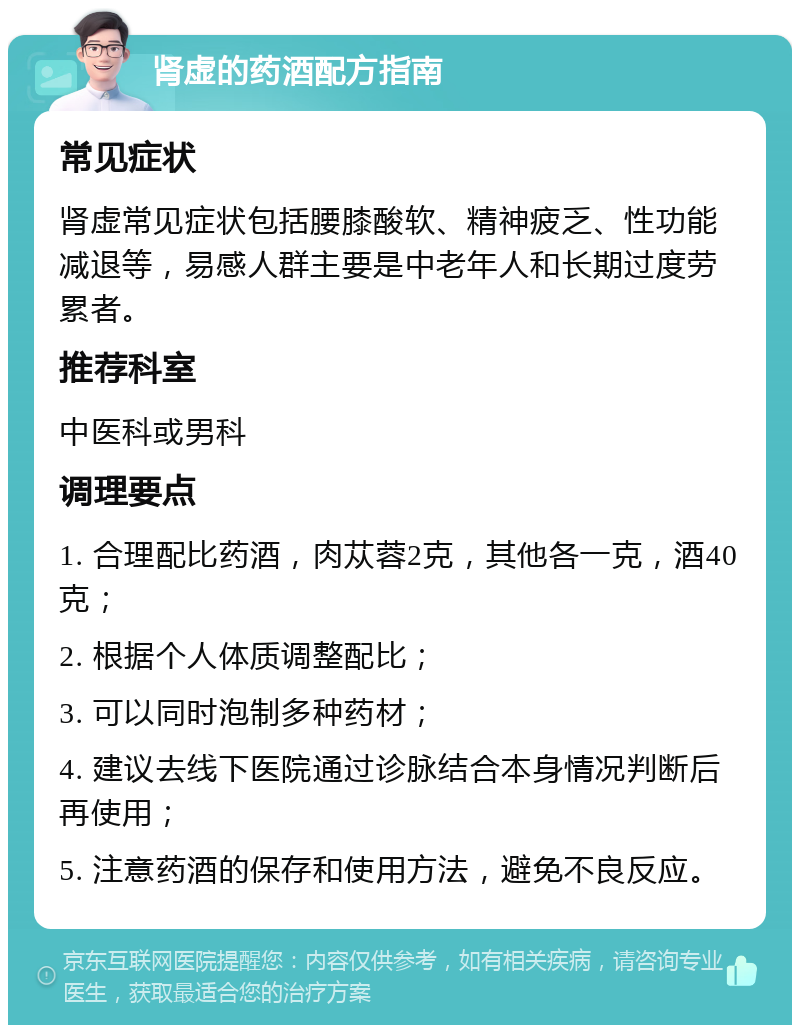 肾虚的药酒配方指南 常见症状 肾虚常见症状包括腰膝酸软、精神疲乏、性功能减退等，易感人群主要是中老年人和长期过度劳累者。 推荐科室 中医科或男科 调理要点 1. 合理配比药酒，肉苁蓉2克，其他各一克，酒40克； 2. 根据个人体质调整配比； 3. 可以同时泡制多种药材； 4. 建议去线下医院通过诊脉结合本身情况判断后再使用； 5. 注意药酒的保存和使用方法，避免不良反应。