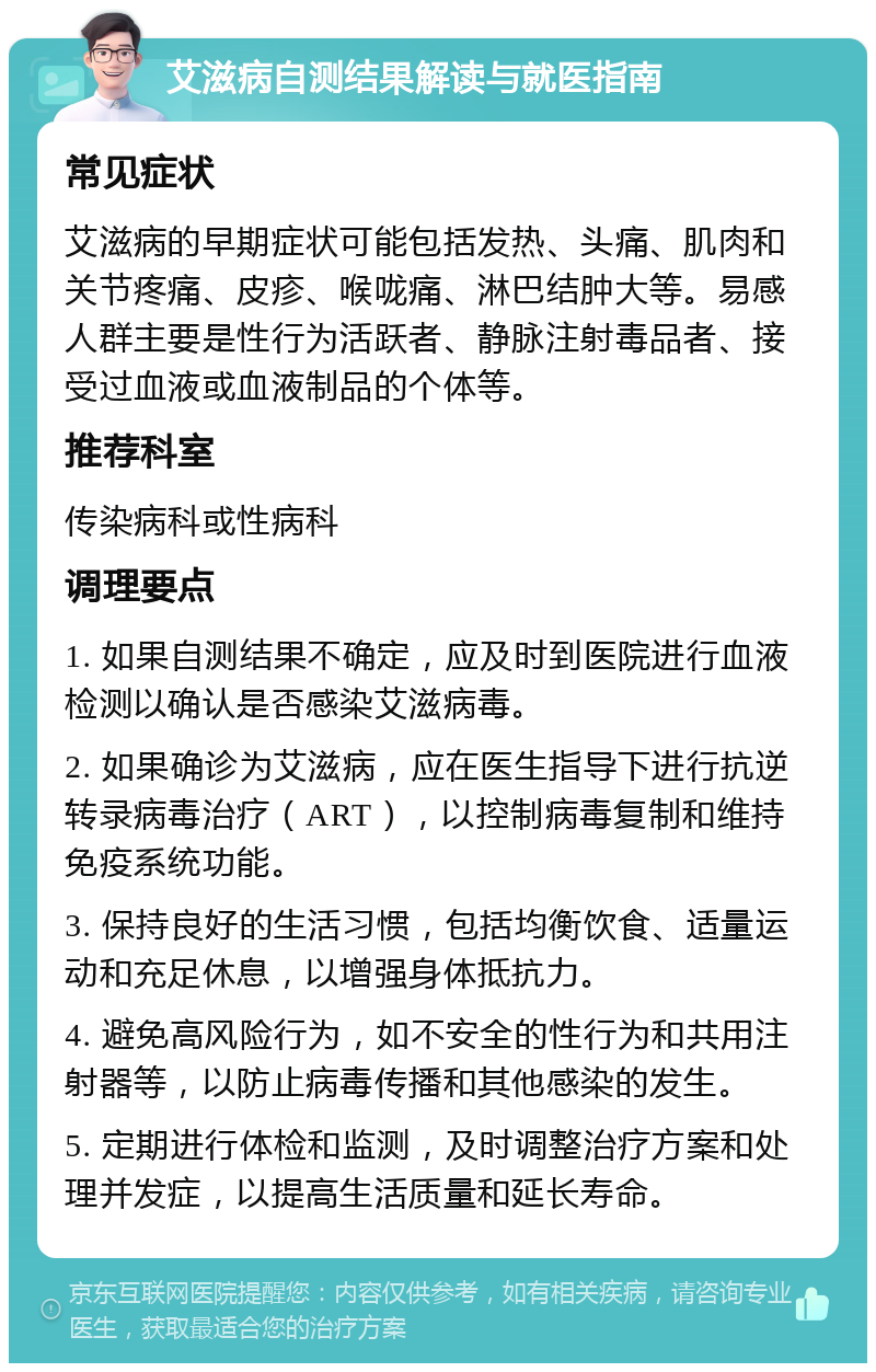 艾滋病自测结果解读与就医指南 常见症状 艾滋病的早期症状可能包括发热、头痛、肌肉和关节疼痛、皮疹、喉咙痛、淋巴结肿大等。易感人群主要是性行为活跃者、静脉注射毒品者、接受过血液或血液制品的个体等。 推荐科室 传染病科或性病科 调理要点 1. 如果自测结果不确定，应及时到医院进行血液检测以确认是否感染艾滋病毒。 2. 如果确诊为艾滋病，应在医生指导下进行抗逆转录病毒治疗（ART），以控制病毒复制和维持免疫系统功能。 3. 保持良好的生活习惯，包括均衡饮食、适量运动和充足休息，以增强身体抵抗力。 4. 避免高风险行为，如不安全的性行为和共用注射器等，以防止病毒传播和其他感染的发生。 5. 定期进行体检和监测，及时调整治疗方案和处理并发症，以提高生活质量和延长寿命。